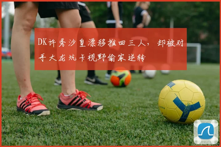 DK许秀沙皇漂移推回三人,却被对手大龙坑卡视野偷家逆转