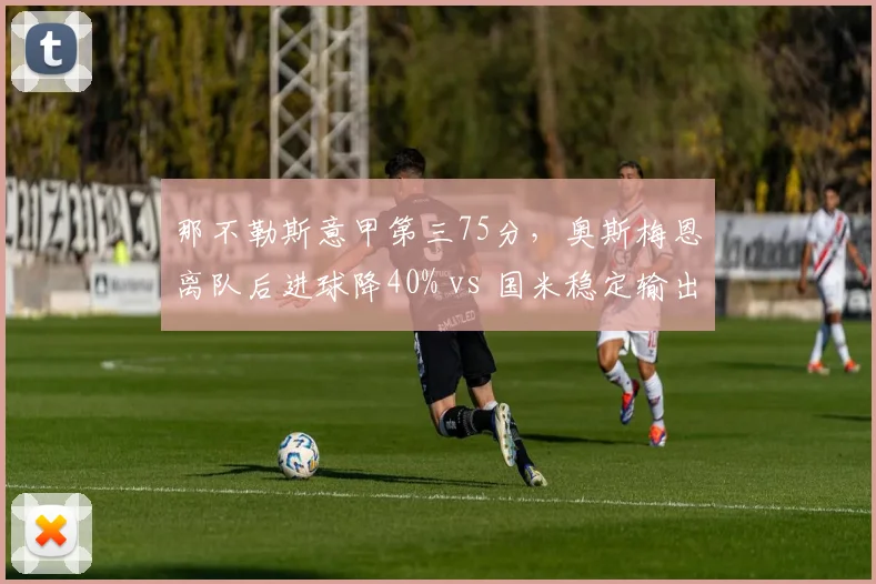 那不勒斯意甲第三75分，奥斯梅恩离队后进球降40% vs 国米稳定输出夺魁