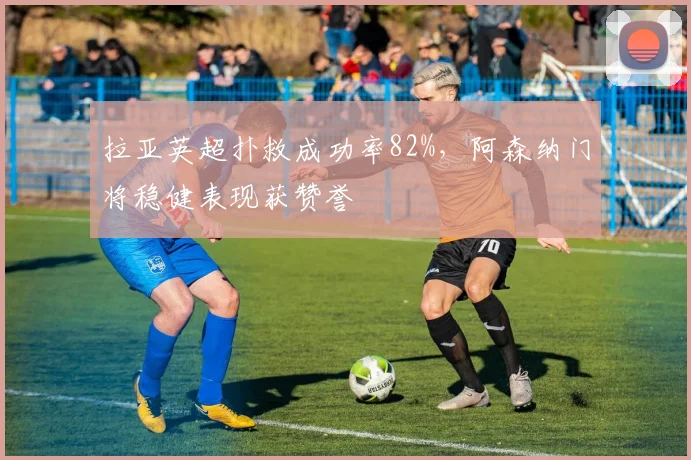 拉亚英超扑救成功率82%，阿森纳门将稳健表现获赞誉