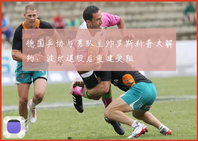 德国乒协与男队主帅罗斯科普夫解约，波尔退役后重建受阻