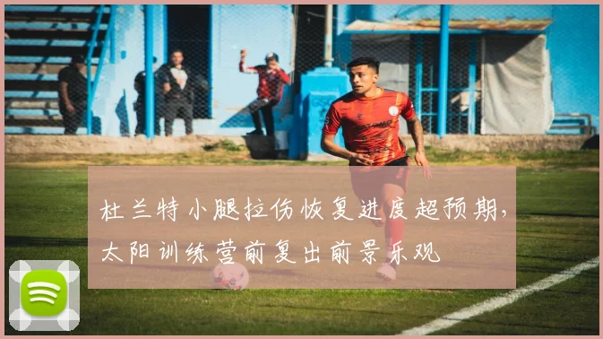 杜兰特小腿拉伤恢复进度超预期，太阳训练营前复出前景乐观
